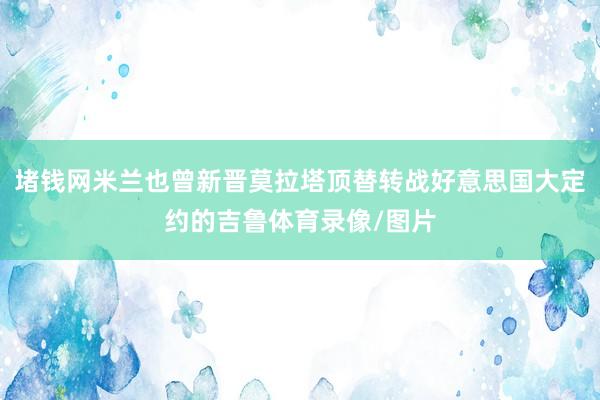 堵钱网米兰也曾新晋莫拉塔顶替转战好意思国大定约的吉鲁体育录像/图片